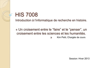 HIS 7008
Introduction à l’informatique de recherche en histoire.


« Un croisement entre le “faire” et le “penser”, un
 croisement entre les sciences et les humanités.
                        » Kim Petit, Chargée de cours




                                         Session: Hiver 2013
 