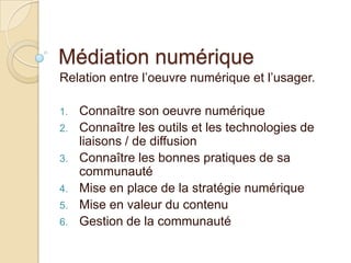 Médiation numérique
Relation entre l’oeuvre numérique et l’usager.

1.   Connaître son oeuvre numérique
2.   Connaître les outils et les technologies de
     liaisons / de diffusion
3.   Connaître les bonnes pratiques de sa
     communauté
4.   Mise en place de la stratégie numérique
5.   Mise en valeur du contenu
6.   Gestion de la communauté
 