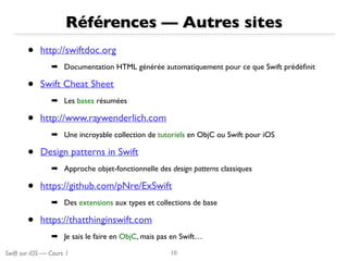Swift sur iOS — Cours 1
Références — Autres sites
• http://swiftdoc.org 
➡ Documentation HTML générée automatiquement pour ce que Swift prédéﬁnit
• Swift Cheat Sheet
➡ Les bases résumées
• http://www.raywenderlich.com
➡ Une incroyable collection de tutoriels en ObjC ou Swift pour iOS
• Design patterns in Swift 
➡ Approche objet-fonctionnelle des design patterns classiques
• https://github.com/pNre/ExSwift
➡ Des extensions aux types et collections de base
• https://thatthinginswift.com
➡ Je sais le faire en ObjC, mais pas en Swift…
10
 