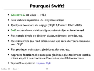 Swift sur iOS — Cours 1
Pourquoi Swift?
• Objective-C est vieux — 1983
• Très verbeux; séparation .h/.m; syntaxe unique
• Quelques évolutions du langage (ObjC 2, Modern ObjC,ARC)
• Swift est moderne, multiparadigme: orienté objet et fonctionnel
• Plus concis: simple de déclarer classes, méthodes, données, etc.
• Plus sûr: élimine (ou rend difﬁcile) tout une série d’erreurs commune
avec ObjC
• Plus pratique: opérateurs, génériques, closures, etc.
• Approche fonctionnelle: code plus générique, plus facilement testable,
mieux adapté à des contextes d’exécution parallèle/concurrente
• Va probablement, à terme, remplacer ObjC
13
 