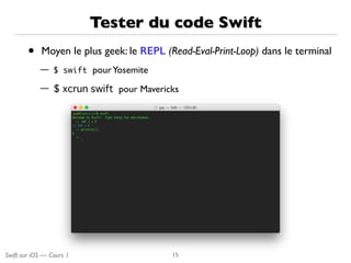 Swift sur iOS — Cours 1
Tester du code Swift
• Moyen le plus geek: le REPL (Read-Eval-Print-Loop) dans le terminal
— $	 swift pourYosemite
— $ xcrun swift pour Mavericks
15
 