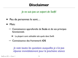 Swift sur iOS — Cours 1
Disclaimer
• Peu de personnes le sont…
• Mais:
— Connaissance approfondie de Scala et de ses principes
fonctionnels
➡ La plupart sont utilisable tels quels dans Swift
— Connaissance des framework iOS
16
Je ne suis pas un expert de Swift!
Je note toutes les questions auxquelles je n’ai pas
réponse immédiatement pour la prochaine séance
 