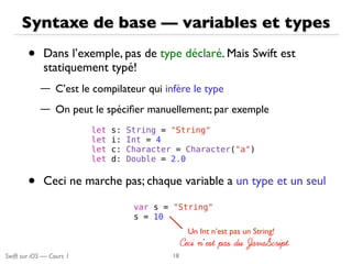 Swift sur iOS — Cours 1
Syntaxe de base — variables et types
• Dans l’exemple, pas de type déclaré. Mais Swift est
statiquement typé!
— C’est le compilateur qui infère le type
— On peut le spéciﬁer manuellement; par exemple
18
let s: String = "String"
let i: Int = 4
let c: Character = Character("a")
let d: Double = 2.0
• Ceci ne marche pas; chaque variable a un type et un seul
var s = "String"
s = 10
Un Int n’est pas un String!
Ceci n’est pas du JavaScriptCeci n’est pas du JavaScript
 