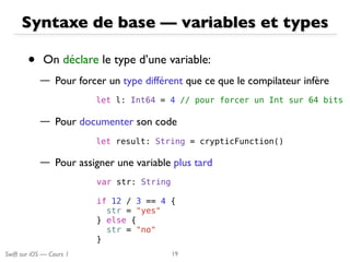 Swift sur iOS — Cours 1
Syntaxe de base — variables et types
• On déclare le type d’une variable:
— Pour forcer un type différent que ce que le compilateur infère
— Pour documenter son code
— Pour assigner une variable plus tard
19
var str: String
if 12 / 3 == 4 {
str = "yes"
} else {
str = "no"
}
let l: Int64 = 4 // pour forcer un Int sur 64 bits
let result: String = crypticFunction()
 