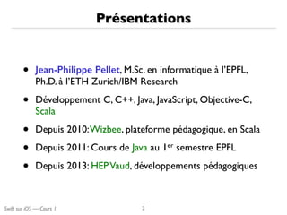 Swift sur iOS — Cours 1
Présentations
• Jean-Philippe Pellet, M.Sc. en informatique à l’EPFL, 
Ph.D. à l’ETH Zurich/IBM Research
• Développement C, C++, Java, JavaScript, Objective-C,
Scala
• Depuis 2010:Wizbee, plateforme pédagogique, en Scala
• Depuis 2011: Cours de Java au 1er semestre EPFL
• Depuis 2013: HEPVaud, développements pédagogiques
2
 