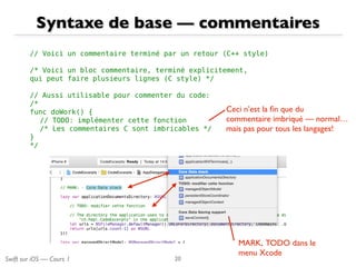 Swift sur iOS — Cours 1
Syntaxe de base — commentaires
20
// Voici un commentaire terminé par un retour (C++ style)
/* Voici un bloc commentaire, terminé explicitement,
qui peut faire plusieurs lignes (C style) */
// Aussi utilisable pour commenter du code:
/*
func doWork() {
// TODO: implémenter cette fonction
/* Les commentaires C sont imbricables */
}
*/
Ceci n’est la ﬁn que du
commentaire imbriqué — normal…
mais pas pour tous les langages!
MARK, TODO dans le
menu Xcode
 
