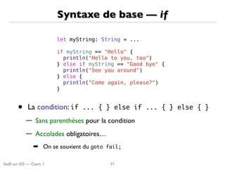 Swift sur iOS — Cours 1
Syntaxe de base — if
21
let myString: String = ...
if myString == "Hello" {
println("Hello to you, too")
} else if myString == "Good bye" {
println("See you around")
} else {
println("Come again, please?")
}
• La condition: if	 ...	 {	 } else	 if	 ...	 {	 }	 else	 {	 }

— Sans parenthèses pour la condition
— Accolades obligatoires…
➡ On se souvient du goto	 fail;
 