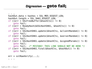 Swift sur iOS — Cours 1
Digression — goto fail;
22
. . .
hashOut.data = hashes + SSL_MD5_DIGEST_LEN;
hashOut.length = SSL_SHA1_DIGEST_LEN;
if ((err = SSLFreeBuffer(&hashCtx)) != 0)
goto fail;
if ((err = ReadyHash(&SSLHashSHA1, &hashCtx)) != 0)
goto fail;
if ((err = SSLHashSHA1.update(&hashCtx, &clientRandom)) != 0)
goto fail;
if ((err = SSLHashSHA1.update(&hashCtx, &serverRandom)) != 0)
goto fail;
if ((err = SSLHashSHA1.update(&hashCtx, &signedParams)) != 0)
goto fail;
goto fail; /* MISTAKE! THIS LINE SHOULD NOT BE HERE */
if ((err = SSLHashSHA1.final(&hashCtx, &hashOut)) != 0)
goto fail;
err = sslRawVerify(...);
. . .
 