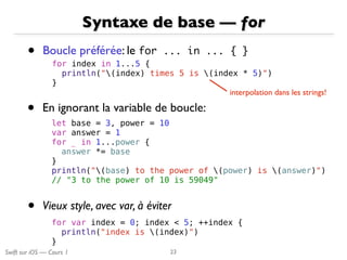 Swift sur iOS — Cours 1
Syntaxe de base — for
• Boucle préférée: le for	 ...	 in	 ...	 {	 }
23
for index in 1...5 {
println("(index) times 5 is (index * 5)")
}
interpolation dans les strings!
let base = 3, power = 10
var answer = 1
for _ in 1...power {
answer *= base
}
println("(base) to the power of (power) is (answer)")
// "3 to the power of 10 is 59049"
• En ignorant la variable de boucle:
for var index = 0; index < 5; ++index {
println("index is (index)")
}
• Vieux style, avec var, à éviter
 