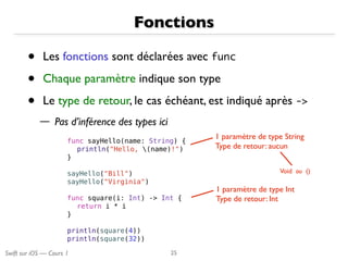 Swift sur iOS — Cours 1
Fonctions
• Les fonctions sont déclarées avec func
• Chaque paramètre indique son type
• Le type de retour, le cas échéant, est indiqué après ->
— Pas d’inférence des types ici
25
func sayHello(name: String) {
println("Hello, (name)!")
}
sayHello("Bill")
sayHello("Virginia")
func square(i: Int) -> Int {
return i * i
}
println(square(4))
println(square(32))
1 paramètre de type Int
Type de retour: Int
1 paramètre de type String
Type de retour: aucun
Void ou ()
 