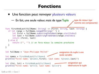 Swift sur iOS — Cours 1
Fonctions
• Une fonction peut renvoyer plusieurs valeurs
— En fait, une seule valeur, mais de type Tuple
26
func firstAndLast(fullName: String) -> (first: String, last: String) {
if let range = fullName.rangeOfString(" ") {
let first = fullName.substringToIndex(range.startIndex)
let last = fullName.substringFromIndex(range.endIndex)
return (first, last)
} else {
return ("", "") // on fera mieux la semaine prochaine
}
}
let fullName = "Jean-Philippe Pellet"
let names = firstAndLast(fullName)
println("First name: (names.first); last name: (names.last)")
let (fst, lst) = firstAndLast(fullName)
println("First name: (fst); last name: (lst)")
type de retour (qui
nomme ses composants)
assignation du tuple à une
seule variable
assignation qui
déstructure le tuple
 