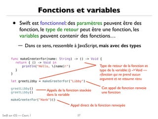 Swift sur iOS — Cours 1
Fonctions et variables
• Swift est fonctionnel: des paramètres peuvent être des
fonction, le type de retour peut être une fonction, les
variables peuvent contenir des fonctions…
— Dans ce sens, ressemble à JavaScript, mais avec des types
27
func makeGreeterFor(name: String) -> () -> Void {
return { () -> Void in
println("Hello, (name)!")
}
}
let greetLibby = makeGreeterFor("Libby")
greetLibby()
greetLibby()
makeGreeterFor("Hank")()
Type de retour de la fonction et
type de la variable: () ->Void —
«fonction qui ne prend aucun
argument et ne retourne rien»
Appels de la fonction stockée
dans la variable
Cet appel de fonction renvoie
une fonction
Appel direct de la fonction renvoyée
 