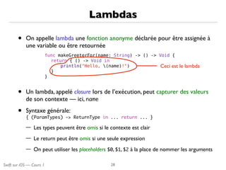 Swift sur iOS — Cours 1
• On appelle lambda une fonction anonyme déclarée pour être assignée à
une variable ou être retournée
• Un lambda, appelé closure lors de l’exécution, peut capturer des valeurs
de son contexte — ici, name

• Syntaxe générale: 
{	 (ParamTypes)	 ->	 ReturnType	 in	 ...	 return	 ...	 }

— Les types peuvent être omis si le contexte est clair
— Le return peut être omis si une seule expression
— On peut utiliser les placeholders $0, $1, $2 à la place de nommer les arguments
Lambdas
28
func makeGreeterFor(name: String) -> () -> Void {
return { () -> Void in
println("Hello, (name)!")
}
}
Ceci est le lambda
 