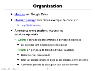 Swift sur iOS — Cours 1
Organisation
• Horaire sur Google Drive
• Dossier partagé avec slides, exemple de code, etc.
➡ http://bit.ly/swift-hep
• Alternance entre sessions «cours» et 
sessions «projet»
— Cours: 1 période de présentation, 1 période d’exercices
➡ Les exercices sont indépendants de tout projet
— Projet: 2-4 périodes de travail individuel «coaché»
➡ Optionnel, mais recommandé
➡ Selon vos projets personnels d’app ou des projets à déﬁnir ensemble
➡ Commande groupée de pizzas pour ceux qui font la soirée
3
 