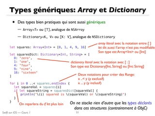 Swift sur iOS — Cours 1
Types génériques: Array et Dictionary
• Des types bien pratiques qui sont aussi génériques
— Array<T> ou [T], analogue de NSArray
— Dictionary<K,	 V> ou [K:	 V], analogue de NSDictionary
31
let squares: Array<Int> = [0, 1, 4, 9, 16]
let squaresDict: Dictionary<Int, String> = [
0: "zero",
1: "one",
4: "four",
9: "nine",
16: "sixteen"
]
for i in 0 ..< squares.endIndex {
let squareVal = squares[i]
if let squareString = squaresDict[squareVal] {
println("(i) squared is (squareVal) or (squareString)")
}
}
array literal avec la notation entre [ ]
let dit aussi: l’array n’est pas modiﬁable
Son type est Array<Int> ou [Int]
dictionary literal avec la notation avec [ : ]
Son type est Dictionary[Int, String] ou [Int: String]
On reparlera du if let plus loin
Deux notations pour créer des Range:
x ..< y (y exclusif)
x ... y (y inclusif)
On ne stocke rien d’autre que les types déclarés
dans ces structures (contrairement à ObjC)
 