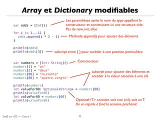 Swift sur iOS — Cours 1
Array et Dictionary modiﬁables
32
var odds = [Int]()
for i in 1...11 {
odds.append(i * 2 - 1)
}
println(odds)
println(odds[3])
var numbers = [Int: String]()
numbers[1] = "un"
numbers[2] = "deux"
numbers[80] = "huitante"
numbers[80] = "quatre-vingts"
println(numbers)
let valueFor80: Optional<String> = numbers[80]
println(valueFor80)
let valueFor60 = numbers[60]
println(valueFor60)
Les parenthèses après le nom du type appellent le
constructeur et construisent ici une structure vide.
Pas de new, init, alloc
Méthode append() pour ajouter des éléments
subscript entre [ ] pour accéder à une position particulière
Constructeur
Optional<T> contient soit rien (nil), soit un T.
On en reparle à fond la semaine prochaine!
subscript pour ajouter des éléments et
accéder à la valeur associée à une clé
 