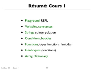 Swift sur iOS — Cours 1
Résumé: Cours 1
• Playground, REPL
• Variables, constantes
• Strings et interpolation
• Conditions, boucles
• Fonctions, types fonctions, lambdas
• Génériques (fonctions)
• Array, Dictionary
33
 