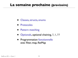 Swift sur iOS — Cours 1
La semaine prochaine (provisoire)
• Classes, structs, enums
• Protocoles 
• Pattern matching 
• Optionals, optional chaining, ?, !, ??
• Programmation fonctionnelle 
avec ﬁlter, map, ﬂatMap
34
 