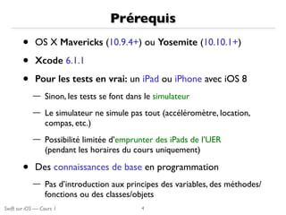 Swift sur iOS — Cours 1
Prérequis
• OS X Mavericks (10.9.4+) ou Yosemite (10.10.1+)
• Xcode 6.1.1
• Pour les tests en vrai: un iPad ou iPhone avec iOS 8
— Sinon, les tests se font dans le simulateur
— Le simulateur ne simule pas tout (accéléromètre, location,
compas, etc.)
— Possibilité limitée d’emprunter des iPads de l’UER 
(pendant les horaires du cours uniquement)
• Des connaissances de base en programmation
— Pas d’introduction aux principes des variables, des méthodes/
fonctions ou des classes/objets
4
 