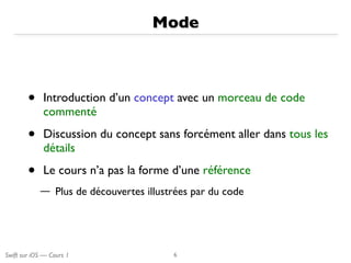 Swift sur iOS — Cours 1
Mode
• Introduction d’un concept avec un morceau de code
commenté
• Discussion du concept sans forcément aller dans tous les
détails
• Le cours n’a pas la forme d’une référence
— Plus de découvertes illustrées par du code
6
 
