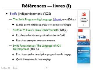 Swift sur iOS — Cours 1
Références — livres (I)
• Swift (indépendamment d’iOS)
— The Swift Programming Language (ebook, env. 600 p.)
➡ La très bonne référence gratuite et complète d’Apple
— Swift in 24 Hours, Sams TeachYourself (420 p.)
➡ Excellente description quasi exhaustive de Swift
➡ Exercices, exemples courts et moyens
— Swift Fundamentals:The Language of iOS
Development (260 p.)
➡ Exercices rapides, description pragmatique du langage
➡ Qualité moyenne de mise en page
7
 