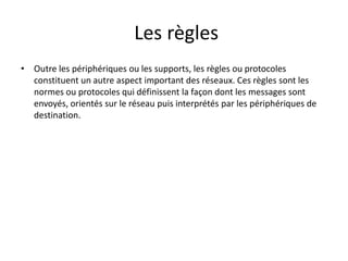 Les règles
• Outre les périphériques ou les supports, les règles ou protocoles
constituent un autre aspect important des réseaux. Ces règles sont les
normes ou protocoles qui définissent la façon dont les messages sont
envoyés, orientés sur le réseau puis interprétés par les périphériques de
destination.
 