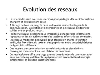 Evolution des reseaux
• Les méthodes dont nous nous servons pour partager idées et informations
changent et évoluent sans cesse .
• À l’image de tous les progrès dans le domaine des technologies de la
communication, la création et l’interconnexion de réseaux de données
solides ont un profond impact.
• Premiers réseaux de données se limitaient à échanger des informations
reposant sur des caractères entre des systèmes informatiques connectés,
• les réseaux modernes ont évolué pour prendre en charge le transfert
audio, des flux vidéo, du texte et des graphismes entre des périphériques
de types très différents.
• Des moyens de communication autrefois séparés et bien distincts
convergent maintenant sur une plateforme commune.
• Cette plateforme offre une large gamme de méthodes de communication
aussi nouvelles que différentes qui permettent aux individus d’interagir
directement, et presque instantanément.
 