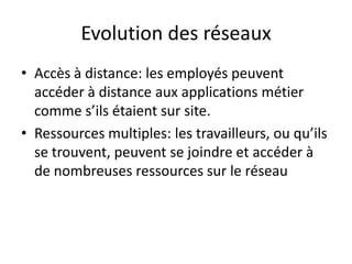 Evolution des réseaux
• Accès à distance: les employés peuvent
accéder à distance aux applications métier
comme s’ils étaient sur site.
• Ressources multiples: les travailleurs, ou qu’ils
se trouvent, peuvent se joindre et accéder à
de nombreuses ressources sur le réseau
 