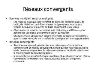 Réseaux convergents
• Services multiples, réseaux multiples
– Les réseaux classiques de transfert de données téléphoniques, de
radio, de télévision ou informatiques intègrent tous leur propre
version des quatre éléments de base constituant les réseaux.
– Chacun de ces services nécessitait une technologie différente pour
acheminer son signal de communication particulier.
– Chaque service utilisait son propre ensemble de règles et de normes
pour assurer le succès du transfert de son signal sur un support précis.
• Réseaux convergents
– Réunir ces réseaux disparates sur une même plateforme définie
comme étant un réseau convergent. Le fait que les flux vocaux, vidéo
et de données empruntent le même réseau rend inutile la création et
la maintenance de réseaux séparés.
– Si de nombreux de périphériques continuent à cohabiter sur un réseau
convergent, l’infrastructure réseau, quant à elle, est unique et
commune.
 