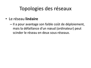 Topologies des réseaux
• Le réseau linéaire
– Il a pour avantage son faible coût de déploiement,
mais la défaillance d'un nœud (ordinateur) peut
scinder le réseau en deux sous-réseaux.
 