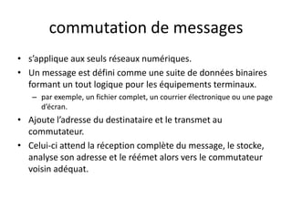 commutation de messages
• s’applique aux seuls réseaux numériques.
• Un message est défini comme une suite de données binaires
formant un tout logique pour les équipements terminaux.
– par exemple, un fichier complet, un courrier électronique ou une page
d’écran.
• Ajoute l’adresse du destinataire et le transmet au
commutateur.
• Celui-ci attend la réception complète du message, le stocke,
analyse son adresse et le réémet alors vers le commutateur
voisin adéquat.
 
