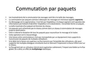 Commutation par paquets
• Les inconvénients de la commutation de messages sont liés à la taille des messages.
• La commutation par paquets consiste à découper les messages en morceaux appelés segments.
• Ce découpage est la segmentation. Il est fait par l’expéditeur. A chaque segment sont ajoutées des
informations permettant d’identifier l’expéditeur et le destinataire : l’ensemble forme un paquet.
• La taille maximale d’un paquet est fonction du réseau.
• Les paquets sont acheminés par le réseau comme dans un réseau à commutation de messages
jusqu’au destinataire.
• Celui-ci attend la réception de tous les paquets pour reconstituer le message et le traiter.
• Cette opération est le réassemblage.
• Une liaison entre commutateurs n’est pas monopolisée par un équipement mais supporte la
transmission de paquets de multiples utilisateurs.
• Si le débit de la liaison est supérieur au flux transmis par l’ensemble des utilisateurs, elle peut
supporter de multiples dialogues simultanés tout en donnant l’impression à chacun d’être seul sur
le réseau.
• Le flux généré par un utilisateur donné peut augmenter subitement, l’impact sera faible sur le flux
global. On a donc un effet de multiplexage statistique.
 