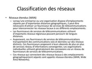 Classification des réseaux
• Réseaux étendus (WAN)
– Lorsqu’une entreprise ou une organisation dispose d’emplacements
séparés par d’importantes distances géographiques, il peut être
nécessaire d’utiliser un fournisseur de services de télécommunications
pour interconnecter les réseaux locaux à ces différents emplacements.
– Les fournisseurs de services de télécommunications utilisent
d’importants réseaux régionaux pouvant parcourir de longues
distances.
– Auparavant, ces fournisseurs de services de télécommunications
transportaient des communications voix et données sur des réseaux
distincts. Ces fournisseurs proposent à leurs abonnés de plus en plus
de services réseau d’informations convergentes. Les organisations
individuelles utilisent généralement des connexions via un réseau de
fournisseurs de services de télécommunications.
– Ces réseaux qui connectent des réseaux locaux à des emplacements
géographiquement séparés sont appelés réseaux étendus (WAN, Wide
Area Networks).
 