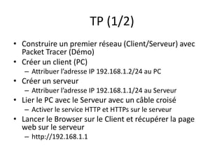 TP (1/2)
• Construire un premier réseau (Client/Serveur) avec
Packet Tracer (Démo)
• Créer un client (PC)
– Attribuer l’adresse IP 192.168.1.2/24 au PC
• Créer un serveur
– Attribuer l’adresse IP 192.168.1.1/24 au Serveur
• Lier le PC avec le Serveur avec un câble croisé
– Activer le service HTTP et HTTPs sur le serveur
• Lancer le Browser sur le Client et récupérer la page
web sur le serveur
– http://192.168.1.1
 