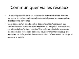 Communiquer via les réseaux
• Les techniques utilisées dans le cadre des communications réseaux
partagent les mêmes exigences fondamentales avec les conversations
directes entre personnes.
• Étant donné qu’un grand nombre des protocoles s’appliquant aux
communications humaines sont implicites ou intégrés à notre culture,
certaines règles n’ont pas besoin d’être précisées. Mais lorsque nous
établissons des réseaux de données, nous devons être beaucoup plus
explicites sur la façon dont la communication s’effectuera et sur ce qui en
assurera le succès.
 