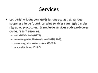 Services
• Les périphériques connectés les uns aux autres par des
supports afin de fournir certains services sont régis par des
règles, ou protocoles. Exemple de services et de protocoles
qui leurs sont associés.
– World Wide Web (HTTP),
– les messageries électroniques (SMTP, POP),
– les messageries instantanées (OSCAR)
– la téléphonie sur IP (SIP).
 