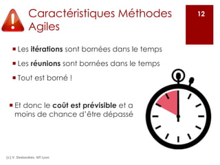 Caractéristiques Méthodes
Agiles
¡ Les itérations sont bornées dans le temps
¡ Les réunions sont bornées dans le temps
¡ Tout est borné !
(c) V. Deslandres, IUT Lyon
12
¡ Et donc le coût est prévisible et a
moins de chance d’être dépassé
 