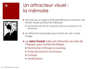 ¡ Une fois qu’un objet a été identifié par le cerveau, les
stimuli visuels activent la mémoire
¡ l'ensemble des stimuli s'organise alors par rapport à cet
attracteur
¡ Un effort est nécessaire pour tenter de voir l’autre
image
¡ La vision Produit crée cet attracteur au sein de
l’équipe, pour toutes les étapes :
¡ Planification, Affinage du backlog
¡ Choix des Solutions techniques
¡ Codage
¡ Améliorations
Un attracteur visuel :
la mémoire
18
(c) V. Deslandres, IUT Lyon
 