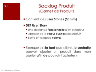 Backlog Produit
(Carnet de Produit)
¡ Contient des User Stories (Scrum)
¡ DEF User Story
¡ Une demande fonctionnelle d’un utilisateur
¡ Apporte de la valeur business au produit
¡ Ecrite en langage naturel
¡ Exemple : « En tant que client, je souhaite
pouvoir ajouter un produit dans mon
panier afin de pouvoir l’acheter »
21
(c) V. Deslandres, IUT Lyon
 