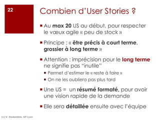 Combien d’User Stories ?
¡ Au max 20 US au début, pour respecter
le vœux agile « peu de stock »
¡ Principe : « être précis à court terme,
grossier à long terme »
¡ Attention : imprécision pour le long terme
ne signifie pas “inutile”
¡ Permet d’estimer le « reste à faire »
¡ On ne les oubliera pas plus tard
¡ Une US = un résumé formaté, pour avoir
une vision rapide de la demande
¡ Elle sera détaillée ensuite avec l’équipe
(c) V. Deslandres, IUT Lyon
22
 