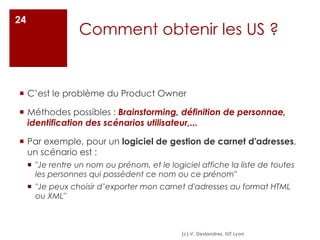 Comment obtenir les US ?
¡ C’est le problème du Product Owner
¡ Méthodes possibles : Brainstorming, définition de personnae,
identification des scénarios utilisateur,...
¡ Par exemple, pour un logiciel de gestion de carnet d'adresses,
un scénario est :
¡ "Je rentre un nom ou prénom, et le logiciel affiche la liste de toutes
les personnes qui possèdent ce nom ou ce prénom"
¡ "Je peux choisir d’exporter mon carnet d'adresses au format HTML
ou XML"
24
(c) V. Deslandres, IUT Lyon
 