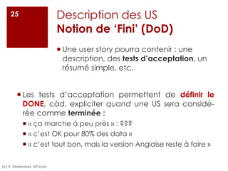 Description des US
Notion de ‘Fini’ (DoD)
¡ Une user story pourra contenir : une
description, des tests d’acceptation, un
résumé simple, etc.
(c) V. Deslandres, IUT Lyon
25
¡ Les tests d’acceptation permettent de définir le
DONE, càd. expliciter quand une US sera considé-
rée comme terminée :
¡ « ça marche à peu près » : ???
¡ « c’est OK pour 80% des data »
¡ « c’est tout bon, mais la version Anglaise reste à faire »
 