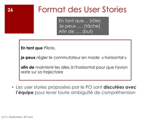 Format des User Stories
• Les user stories proposées par le PO sont discutées avec
l’équipe pour lever toute ambiguïté de compréhension
26
En tant que Pilote,
je peux régler le commutateur en mode « horizontal »
afin de maintenir les ailes à l'horizontal pour que l'avion
reste sur sa trajectoire
En tant que… (rôle)
Je peux …. (tâche)
Afin de …. (but)
(c) V. Deslandres, IUT Lyon
 