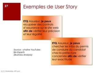 Exemples de User Story
27
Source : chaîne YouTube:
BA-Experts
(Business Analysis)
(c) V. Deslandres, IUT Lyon
ETQ Assureur, je peux
récupérer des contrats
d’assurance sur le site web
afin de vérifier leur précision
et leur légalité
ETQ Assureur, je peux
chercher les infos du permis
de conduire du candidat
chez la préfecture
concernée afin de vérifier
leur exactitude
 