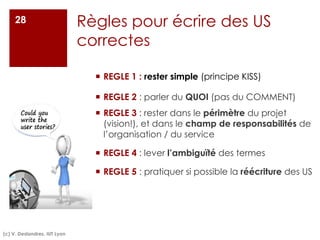 Règles pour écrire des US
correctes
¡ REGLE 1 : rester simple (principe KISS)
¡ REGLE 2 : parler du QUOI (pas du COMMENT)
¡ REGLE 3 : rester dans le périmètre du projet
(vision!), et dans le champ de responsabilités de
l’organisation / du service
¡ REGLE 4 : lever l’ambiguïté des termes
¡ REGLE 5 : pratiquer si possible la réécriture des US
28
(c) V. Deslandres, IUT Lyon
 