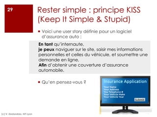 Rester simple : principe KISS
(Keep It Simple & Stupid)
¡ Voici une user story définie pour un logiciel
d’assurance auto :
¡ Qu’en pensez-vous ?
29
En tant qu’internaute,
je peux naviguer sur le site, saisir mes informations
personnelles et celles du véhicule, et soumettre une
demande en ligne,
Afin d’obtenir une couverture d’assurance
automobile.
(c) V. Deslandres, IUT Lyon
 