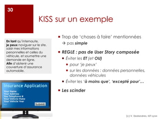 KISS sur un exemple
¡ Trop de ‘choses à faire’ mentionnées
à pas simple
¡ REGLE : pas de User Story composée
¡ Éviter les ET (et OU)
¡ pour ‘je peux’
¡ sur les données : données personnelles,
données véhicules
¡ Éviter les ‘à moins que’, ‘excepté pour’…
¡ Les scinder
30
En tant qu’internaute,
je peux naviguer sur le site,
saisir mes informations
personnelles et celles du
véhicule, et soumettre une
demande en ligne,
Afin d’obtenir une
couverture d’assurance
automobile.
(c) V. Deslandres, IUT Lyon
 