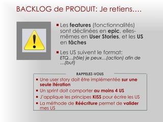 BACKLOG de PRODUIT: Je retiens….
¡ Les features (fonctionnalités)
sont déclinées en epic, elles-
mêmes en User Stories, et les US
en tâches
¡ Les US suivent le format:
ETQ…(rôle) je peux…(action) afin de
…(but)
RAPPELEZ-VOUS
¡ Une user story doit être implémentée sur une
seule itération
¡ Un sprint doit comporter au moins 4 US
¡ J’applique les principes KISS pour écrire les US
¡ La méthode de Réécriture permet de valider
mes US
 