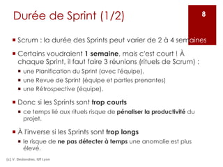 Durée de Sprint (1/2)
¡ Scrum : la durée des Sprints peut varier de 2 à 4 semaines.
¡ Certains voudraient 1 semaine, mais c'est court ! À
chaque Sprint, il faut faire 3 réunions (rituels de Scrum) :
¡ une Planification du Sprint (avec l'équipe),
¡ une Revue de Sprint (équipe et parties prenantes)
¡ une Rétrospective (équipe).
¡ Donc si les Sprints sont trop courts
¡ ce temps lié aux rituels risque de pénaliser la productivité du
projet.
¡ À l'inverse si les Sprints sont trop longs
¡ le risque de ne pas détecter à temps une anomalie est plus
élevé.
(c) V. Deslandres, IUT Lyon
8
 