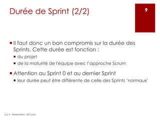 Durée de Sprint (2/2)
¡ Il faut donc un bon compromis sur la durée des
Sprints. Cette durée est fonction :
¡ du projet
¡ de la maturité de l'équipe avec l’approche Scrum
¡ Attention au Sprint 0 et au dernier Sprint
¡ leur durée peut être différente de celle des Sprints ‘normaux’
(c) V. Deslandres, IUT Lyon
9
 